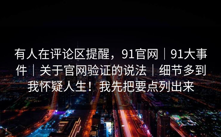有人在评论区提醒，91官网｜91大事件｜关于官网验证的说法｜细节多到我怀疑人生！我先把要点列出来
