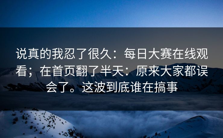 说真的我忍了很久：每日大赛在线观看；在首页翻了半天：原来大家都误会了。这波到底谁在搞事