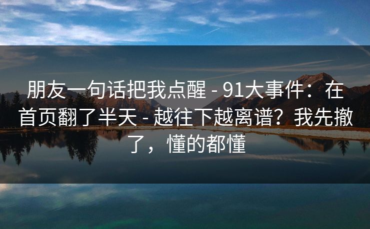 朋友一句话把我点醒 - 91大事件:在首页翻了半天 - 越往下越离谱?我先撤了,懂的都懂 朋友一句话把我点醒 - 91大事件:在首页翻了半天 - 越往下越离谱?我先撤了,懂的都懂