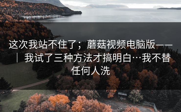 这次我站不住了;蘑菇视频电脑版—— | 我试了三种方法才搞明白…我不替任何人洗 这次我站不住了;蘑菇视频电脑版—— | 我试了三种方法才搞明白…我不替任何人洗