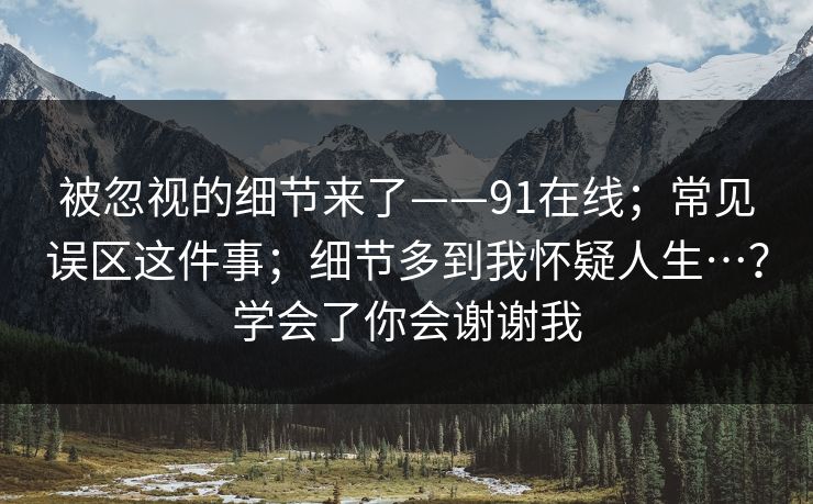 被忽视的细节来了——91在线;常见误区这件事;细节多到我怀疑人生…?学会了你会谢谢我 被忽视的细节来了——91在线;常见误区这件事;细节多到我怀疑人生…?学会了你会谢谢我
