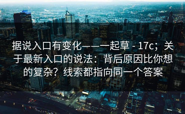 据说入口有变化——一起草 - 17c；关于最新入口的说法：背后原因比你想的复杂？线索都指向同一个答案