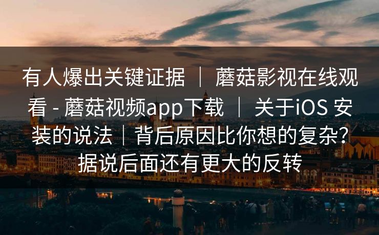 有人爆出关键证据 ｜ 蘑菇影视在线观看 - 蘑菇视频app下载 ｜ 关于iOS 安装的说法｜背后原因比你想的复杂？据说后面还有更大的反转