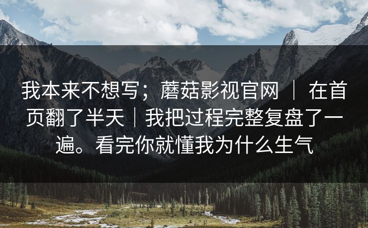 我本来不想写；蘑菇影视官网 ｜ 在首页翻了半天｜我把过程完整复盘了一遍。看完你就懂我为什么生气