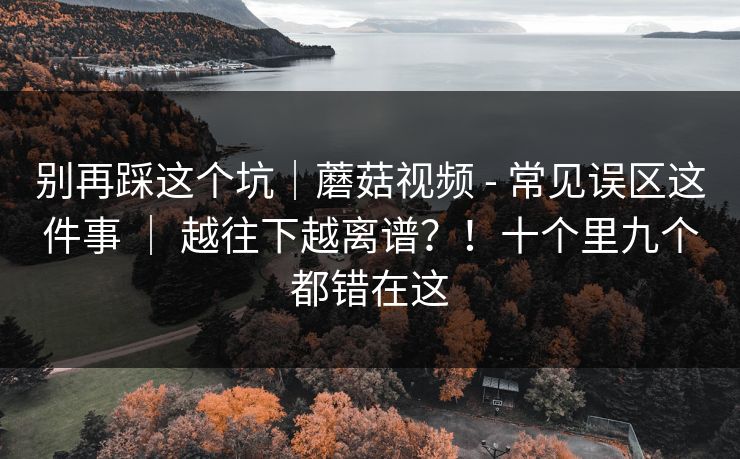 别再踩这个坑｜蘑菇视频 - 常见误区这件事 ｜ 越往下越离谱？！十个里九个都错在这
