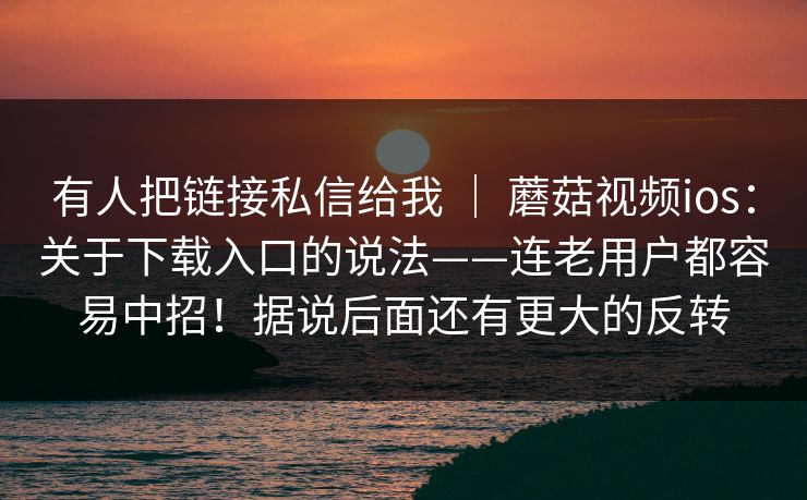 有人把链接私信给我 ｜ 蘑菇视频ios：关于下载入口的说法——连老用户都容易中招！据说后面还有更大的反转