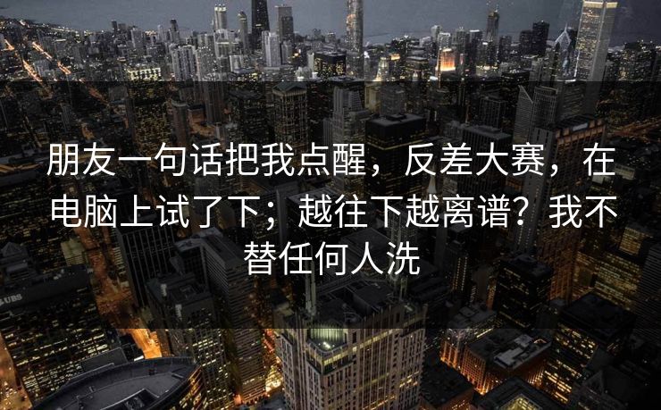 朋友一句话把我点醒，反差大赛，在电脑上试了下；越往下越离谱？我不替任何人洗