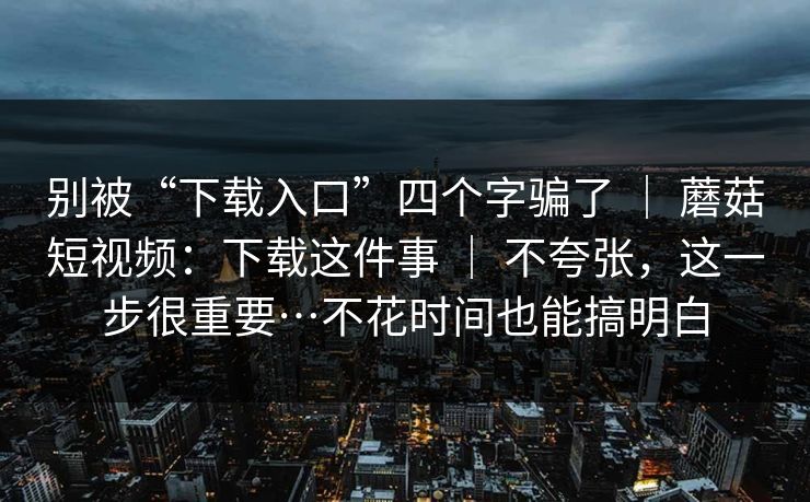 别被“下载入口”四个字骗了 ｜ 蘑菇短视频：下载这件事 ｜ 不夸张，这一步很重要…不花时间也能搞明白