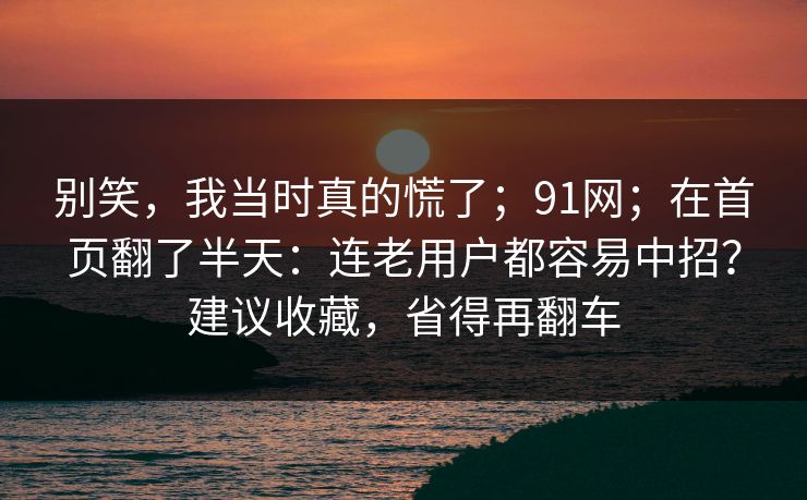 别笑，我当时真的慌了；91网；在首页翻了半天：连老用户都容易中招？建议收藏，省得再翻车