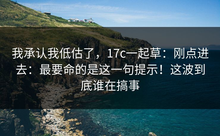 我承认我低估了，17c一起草：刚点进去：最要命的是这一句提示！这波到底谁在搞事