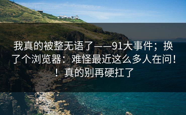 我真的被整无语了——91大事件;换了个浏览器:难怪最近这么多人在问!!真的别再硬扛了 我真的被整无语了——91大事件;换了个浏览器:难怪最近这么多人在问!!真的别再硬扛了