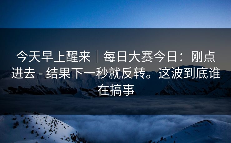今天早上醒来|每日大赛今日:刚点进去 - 结果下一秒就反转。这波到底谁在搞事 今天早上醒来|每日大赛今日:刚点进去 - 结果下一秒就反转。这波到底谁在搞事