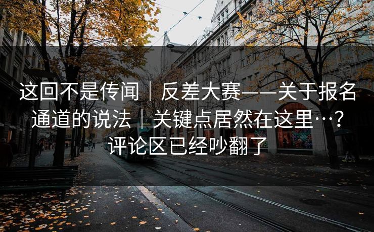 这回不是传闻｜反差大赛——关于报名通道的说法｜关键点居然在这里…？评论区已经吵翻了