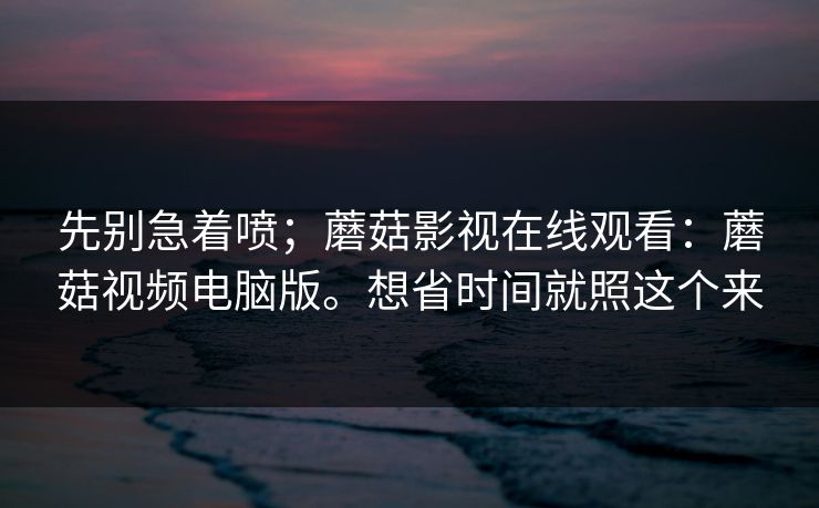 先别急着喷；蘑菇影视在线观看：蘑菇视频电脑版。想省时间就照这个来