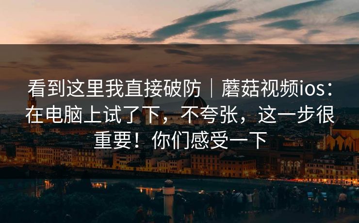 看到这里我直接破防｜蘑菇视频ios：在电脑上试了下，不夸张，这一步很重要！你们感受一下