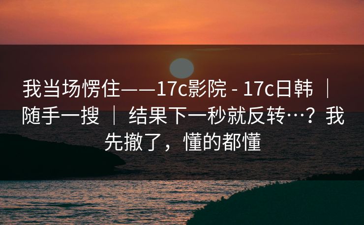 我当场愣住——17c影院 - 17c日韩 | 随手一搜 | 结果下一秒就反转…?我先撤了,懂的都懂 我当场愣住——17c影院 - 17c日韩 | 随手一搜 | 结果下一秒就反转…?我先撤了,懂的都懂