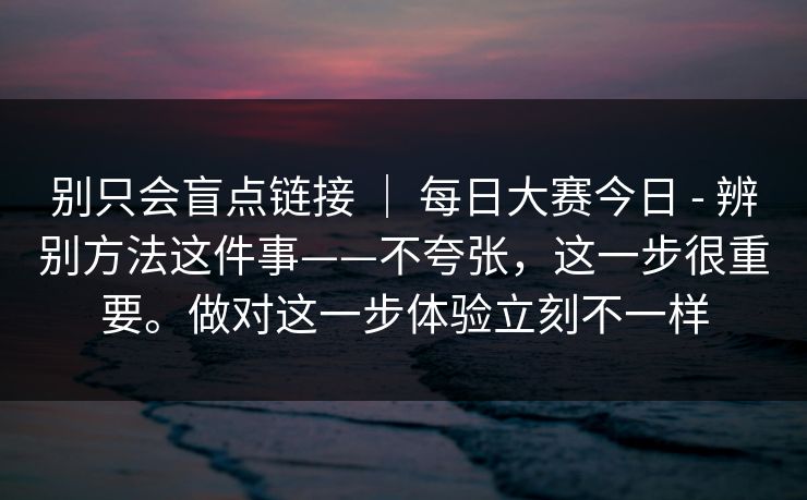 别只会盲点链接 ｜ 每日大赛今日 - 辨别方法这件事——不夸张，这一步很重要。做对这一步体验立刻不一样
