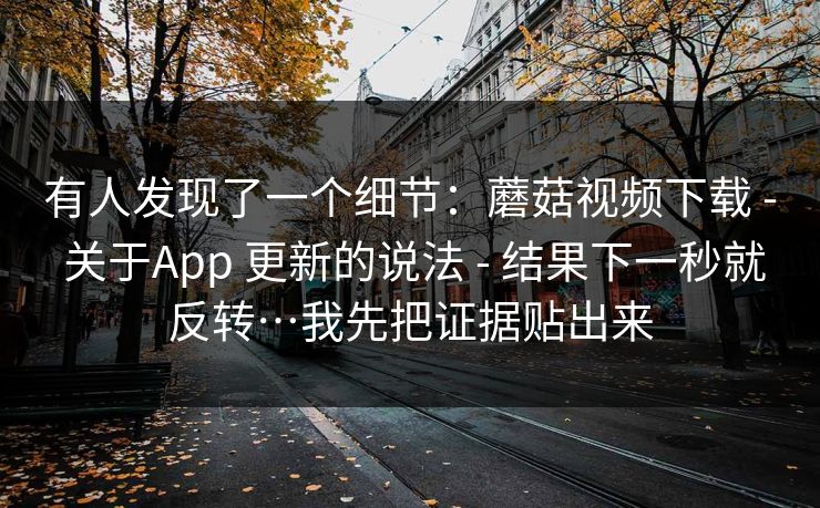 有人发现了一个细节：蘑菇视频下载 - 关于App 更新的说法 - 结果下一秒就反转…我先把证据贴出来