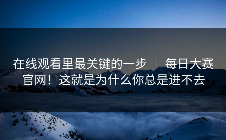 在线观看里最关键的一步 | 每日大赛官网!这就是为什么你总是进不去 在线观看里最关键的一步 | 每日大赛官网!这就是为什么你总是进不去