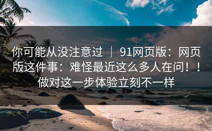 你可能从没注意过 ｜ 91网页版：网页版这件事：难怪最近这么多人在问！！做对这一步体验立刻不一样