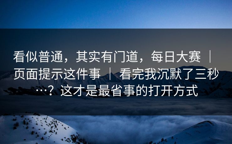 看似普通，其实有门道，每日大赛 ｜ 页面提示这件事 ｜ 看完我沉默了三秒…？这才是最省事的打开方式