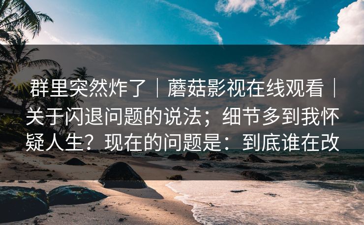 群里突然炸了|蘑菇影视在线观看|关于闪退问题的说法;细节多到我怀疑人生?现在的问题是:到底谁在改 群里突然炸了|蘑菇影视在线观看|关于闪退问题的说法;细节多到我怀疑人生?现在的问题是:到底谁在改