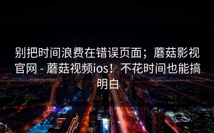 别把时间浪费在错误页面；蘑菇影视官网 - 蘑菇视频ios！不花时间也能搞明白