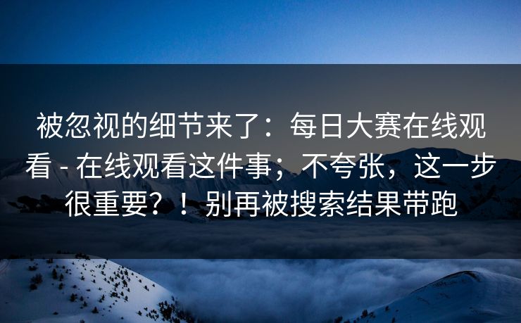 被忽视的细节来了：每日大赛在线观看 - 在线观看这件事；不夸张，这一步很重要？！别再被搜索结果带跑