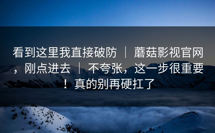 看到这里我直接破防 ｜ 蘑菇影视官网，刚点进去 ｜ 不夸张，这一步很重要！真的别再硬扛了