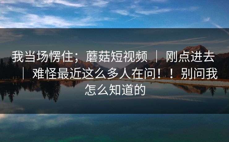 我当场愣住;蘑菇短视频 | 刚点进去 | 难怪最近这么多人在问!!别问我怎么知道的 我当场愣住;蘑菇短视频 | 刚点进去 | 难怪最近这么多人在问!!别问我怎么知道的