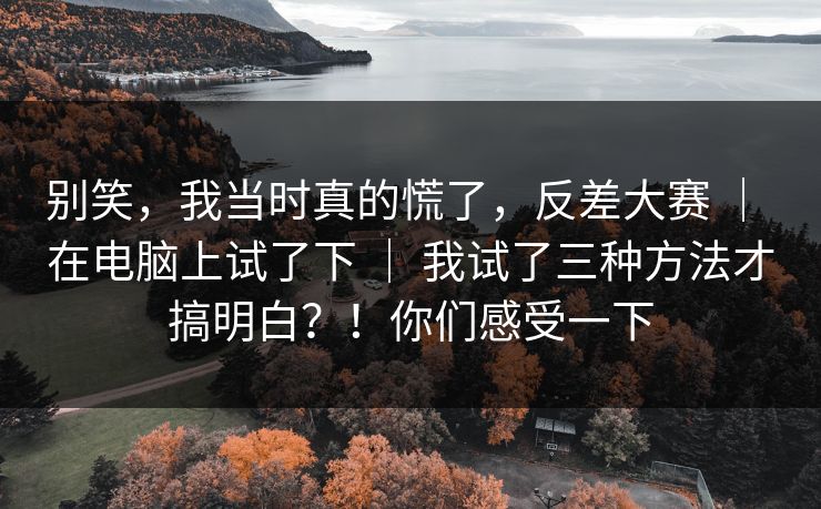 别笑，我当时真的慌了，反差大赛 ｜ 在电脑上试了下 ｜ 我试了三种方法才搞明白？！你们感受一下