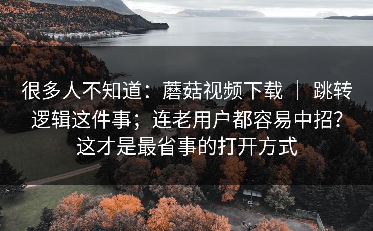 很多人不知道：蘑菇视频下载 ｜ 跳转逻辑这件事；连老用户都容易中招？这才是最省事的打开方式