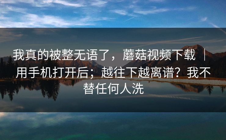 我真的被整无语了，蘑菇视频下载 ｜ 用手机打开后；越往下越离谱？我不替任何人洗