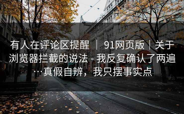 有人在评论区提醒 ｜ 91网页版｜关于浏览器拦截的说法 - 我反复确认了两遍…真假自辨，我只摆事实点