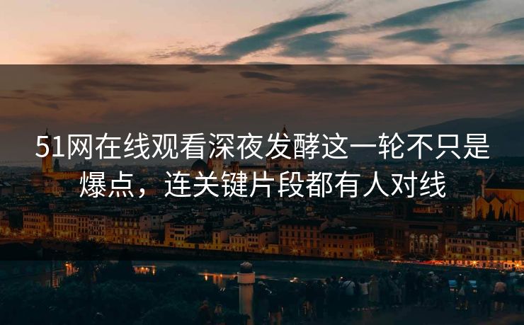 51网在线观看深夜发酵这一轮不只是爆点，连关键片段都有人对线