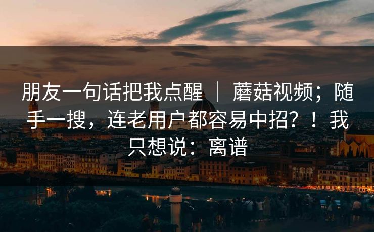 朋友一句话把我点醒 | 蘑菇视频;随手一搜,连老用户都容易中招?!我只想说:离谱 朋友一句话把我点醒 | 蘑菇视频;随手一搜,连老用户都容易中招?!我只想说:离谱