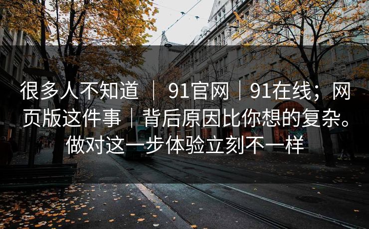 很多人不知道 | 91官网|91在线;网页版这件事|背后原因比你想的复杂。做对这一步体验立刻不一样 很多人不知道 | 91官网|91在线;网页版这件事|背后原因比你想的复杂。做对这一步体验立刻不一样