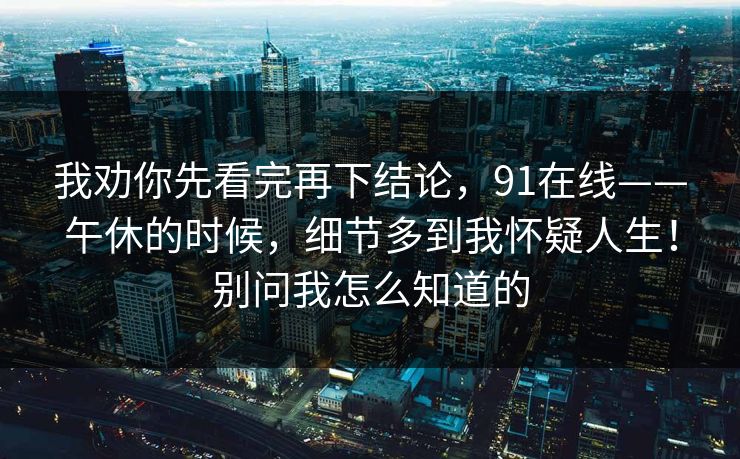 我劝你先看完再下结论,91在线——午休的时候,细节多到我怀疑人生!别问我怎么知道的 我劝你先看完再下结论,91在线——午休的时候,细节多到我怀疑人生!别问我怎么知道的